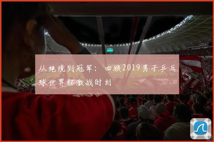 从绝境到冠军：回顾2019男子乒乓球世界杯激战时刻