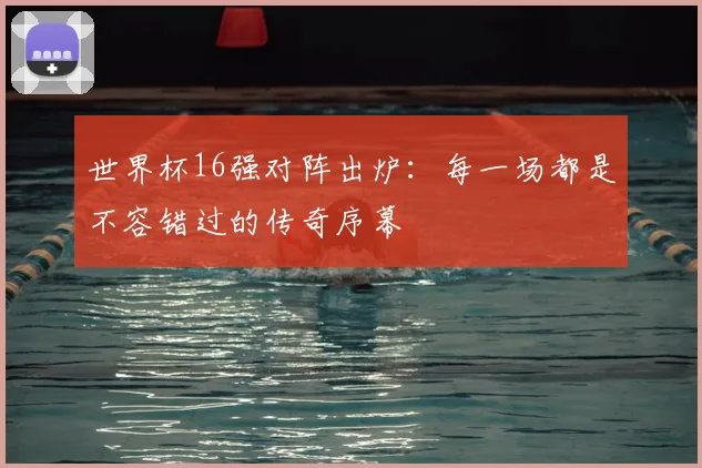 世界杯16强对阵出炉：每一场都是不容错过的传奇序幕