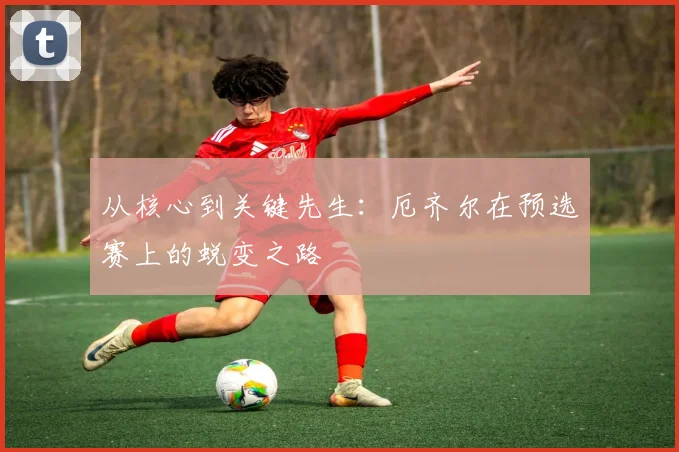 从核心到关键先生:厄齐尔在预选赛上的蜕变之路