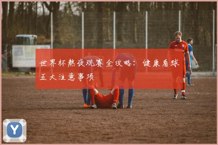 世界杯熬夜观赛全攻略:健康看球五大注意事项