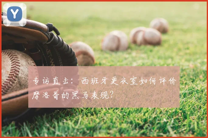 专访直击:西班牙更衣室如何评价摩洛哥的黑马表现?