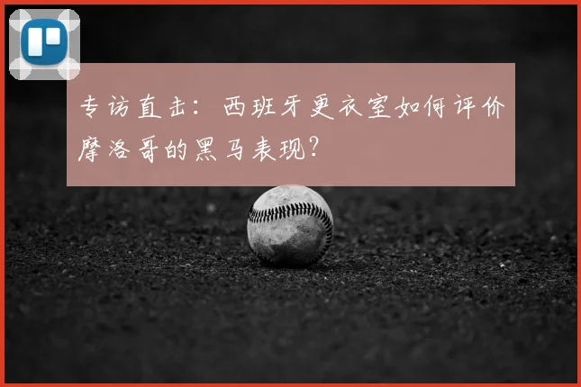 专访直击:西班牙更衣室如何评价摩洛哥的黑马表现?