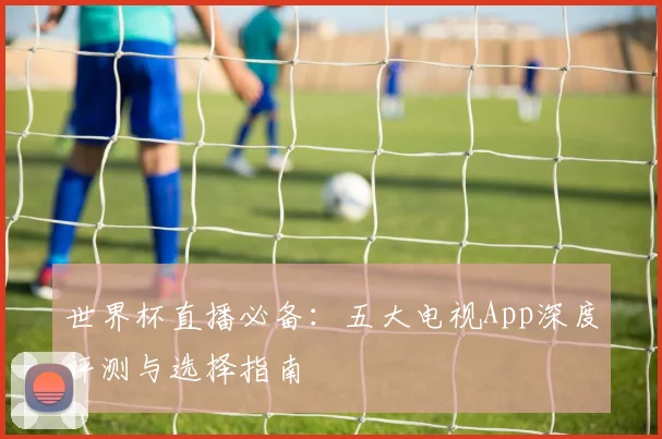 世界杯直播必备:五大电视App深度评测与选择指南