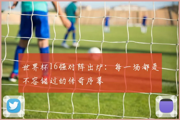 世界杯16强对阵出炉：每一场都是不容错过的传奇序幕