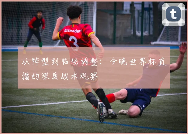 从阵型到临场调整：今晚世界杯直播的深度战术观察