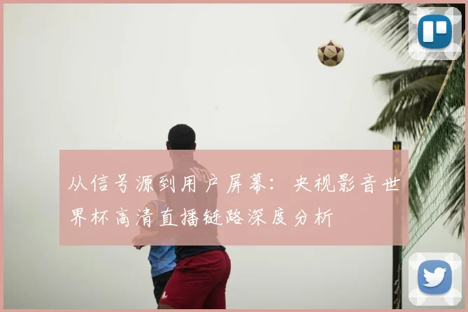 从信号源到用户屏幕:央视影音世界杯高清直播链路深度分析