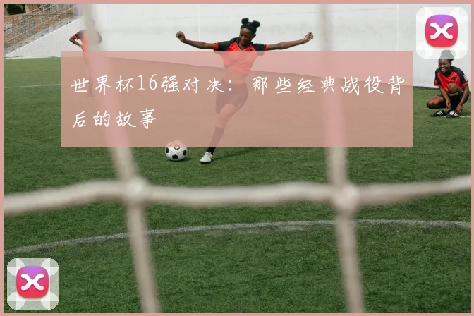 世界杯16强对决：那些经典战役背后的故事