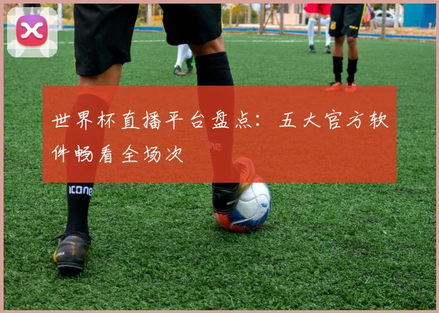 世界杯直播平台盘点:五大官方软件畅看全场次