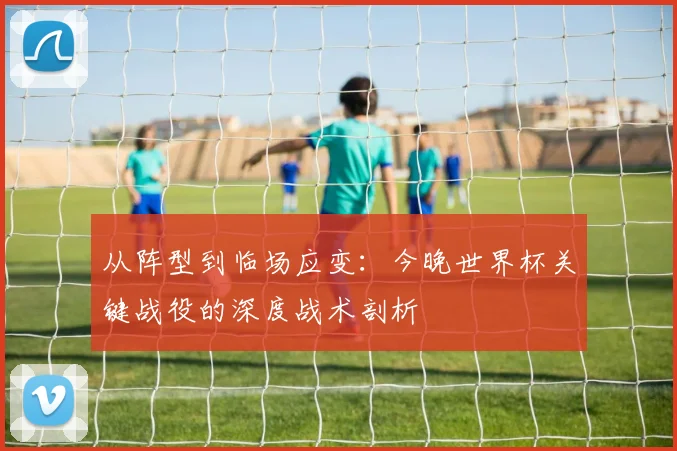 从阵型到临场应变:今晚世界杯关键战役的深度战术剖析