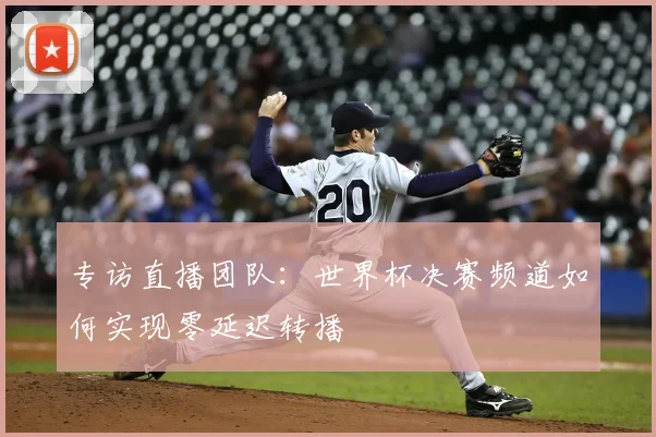 专访直播团队:世界杯决赛频道如何实现零延迟转播