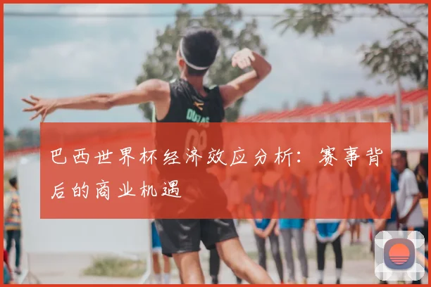 巴西世界杯经济效应分析：赛事背后的商业机遇